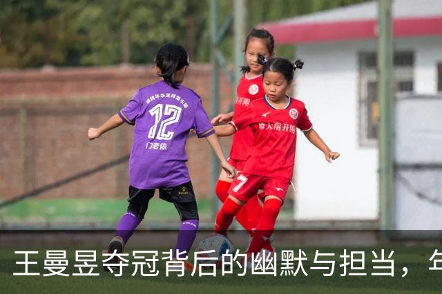 王曼昱夺冠背后的幽默与担当，年轻球员的未来在这里！