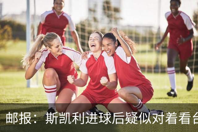 邮报：斯凯利进球后疑似对着看台道歉，引发球迷对其未来的猜测