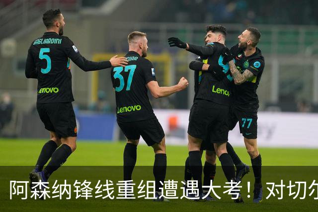 阿森纳锋线重组遭遇大考！对切尔西是措利斯埃泽的“验证之战”