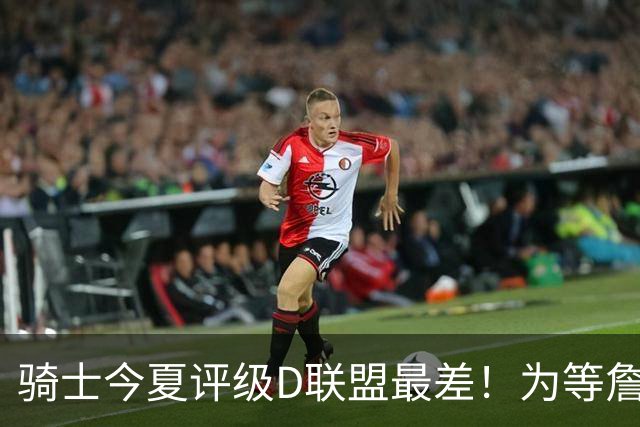 骑士今夏评级D联盟最差！为等詹皇一无所获亏麻 欲3换1抢沃特森改颓势